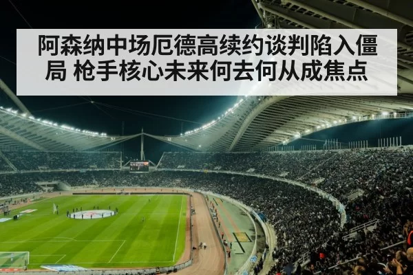 阿森纳中场厄德高续约谈判陷入僵局 枪手核心未来何去何从成焦点