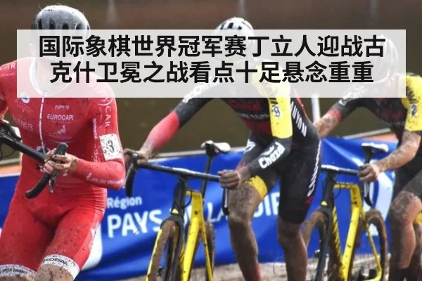 国际象棋世界冠军赛丁立人迎战古克什卫冕之战看点十足悬念重重